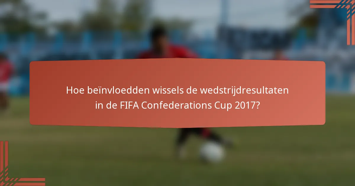 Hoe beïnvloedden wissels de wedstrijdresultaten in de FIFA Confederations Cup 2017?