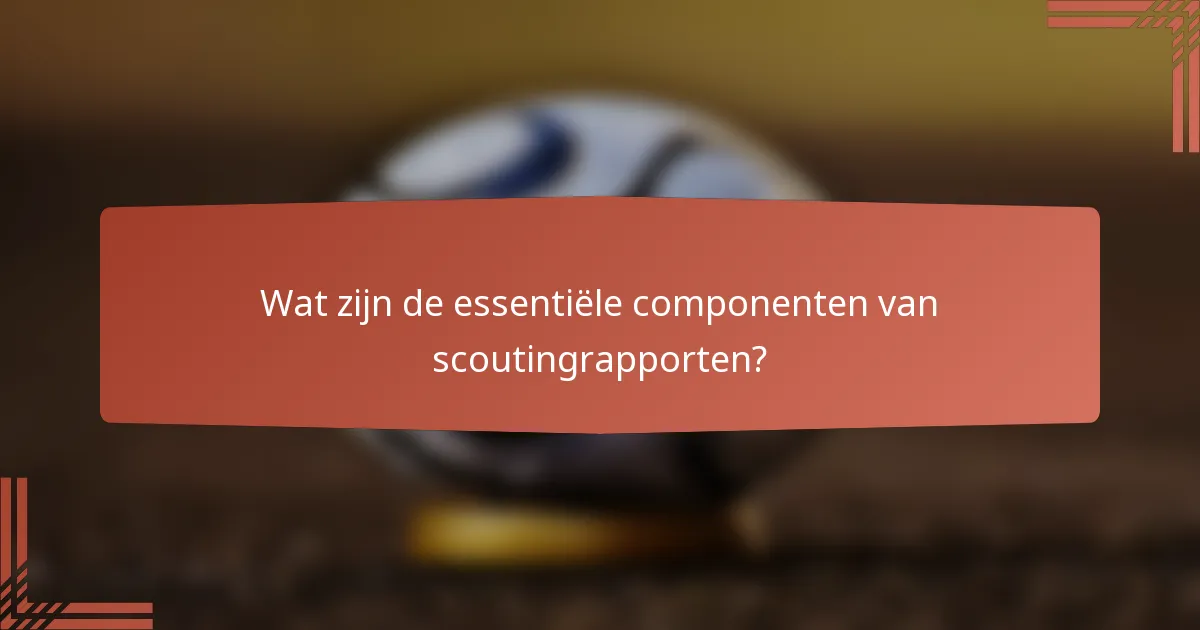 Wat zijn de essentiële componenten van scoutingrapporten?